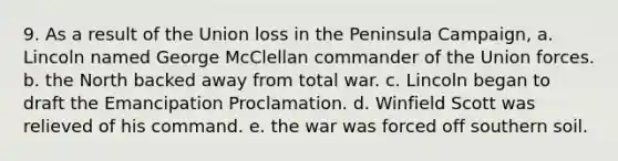 9. As a result of the Union loss in the Peninsula Campaign, a. Lincoln named George McClellan commander of the Union forces. b. the North backed away from total war. c. Lincoln began to draft the Emancipation Proclamation. d. Winfield Scott was relieved of his command. e. the war was forced off southern soil.