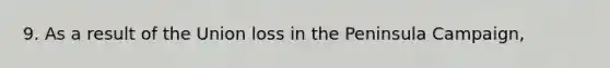 9. As a result of the Union loss in the Peninsula Campaign,