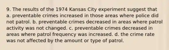 9. The results of the 1974 Kansas City experiment suggest that a. preventable crimes increased in those areas where police did not patrol. b. preventable crimes decreased in areas where patrol activity was not changed. c. preventable crimes decreased in areas where patrol frequency was increased. d. the crime rate was not affected by the amount or type of patrol.