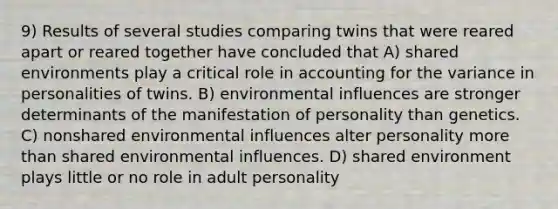 9) Results of several studies comparing twins that were reared apart or reared together have concluded that A) shared environments play a critical role in accounting for the variance in personalities of twins. B) environmental influences are stronger determinants of the manifestation of personality than genetics. C) nonshared environmental influences alter personality more than shared environmental influences. D) shared environment plays little or no role in adult personality