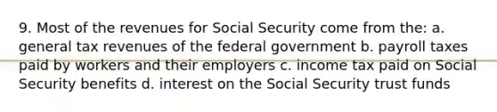 9. Most of the revenues for Social Security come from the: a. general tax revenues of the federal government b. payroll taxes paid by workers and their employers c. income tax paid on Social Security benefits d. interest on the Social Security trust funds