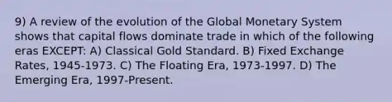 9) A review of the evolution of the Global Monetary System shows that capital flows dominate trade in which of the following eras EXCEPT: A) Classical Gold Standard. B) Fixed Exchange Rates, 1945-1973. C) The Floating Era, 1973-1997. D) The Emerging Era, 1997-Present.