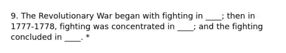 9. The Revolutionary War began with fighting in ____; then in 1777-1778, fighting was concentrated in ____; and the fighting concluded in ____. *