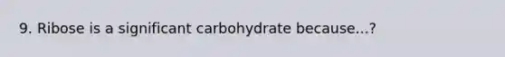 9. Ribose is a significant carbohydrate because...?