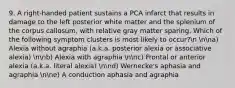 9. A right-handed patient sustains a PCA infarct that results in damage to the left posterior white matter and the splenium of the corpus callosum, with relative gray matter sparing. Which of the following symptom clusters is most likely to occur?n nna) Alexia without agraphia (a.k.a. posterior alexia or associative alexia) nnb) Alexia with agraphia nnc) Frontal or anterior alexia (a.k.a. literal alexia) nnd) Wernecke's aphasia and agraphia nne) A conduction aphasia and agraphia