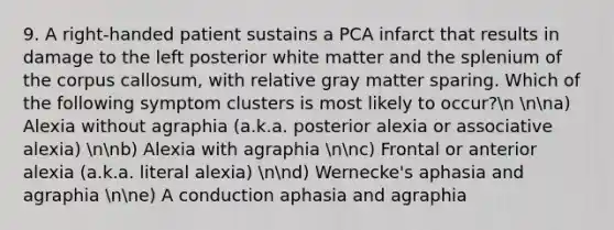 9. A right-handed patient sustains a PCA infarct that results in damage to the left posterior white matter and the splenium of the corpus callosum, with relative gray matter sparing. Which of the following symptom clusters is most likely to occur?n nna) Alexia without agraphia (a.k.a. posterior alexia or associative alexia) nnb) Alexia with agraphia nnc) Frontal or anterior alexia (a.k.a. literal alexia) nnd) Wernecke's aphasia and agraphia nne) A conduction aphasia and agraphia