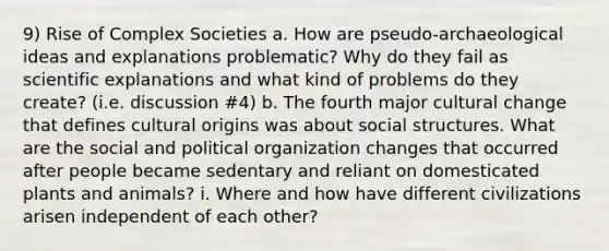 9) Rise of Complex Societies a. How are pseudo-archaeological ideas and explanations problematic? Why do they fail as scientific explanations and what kind of problems do they create? (i.e. discussion #4) b. The fourth major cultural change that defines cultural origins was about social structures. What are the social and political organization changes that occurred after people became sedentary and reliant on domesticated plants and animals? i. Where and how have different civilizations arisen independent of each other?