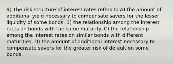 9) The risk structure of interest rates refers to A) the amount of additional yield necessary to compensate savers for the lesser liquidity of some bonds. B) the relationship among the interest rates on bonds with the same maturity. C) the relationship among the interest rates on similar bonds with different maturities. D) the amount of additional interest necessary to compensate savers for the greater risk of default on some bonds.