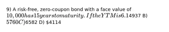 9) A risk-free, zero-coupon bond with a face value of 10,000 has 15 years to maturity. If the YTM is 6.1%, which of the following would be closest to the price this bond will trade at? A)4937 B) 5760 C)6582 D) 4114