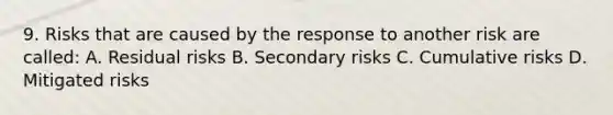 9. Risks that are caused by the response to another risk are called: A. Residual risks B. Secondary risks C. Cumulative risks D. Mitigated risks