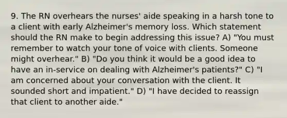 9. The RN overhears the nurses' aide speaking in a harsh tone to a client with early Alzheimer's memory loss. Which statement should the RN make to begin addressing this issue? A) "You must remember to watch your tone of voice with clients. Someone might overhear." B) "Do you think it would be a good idea to have an in-service on dealing with Alzheimer's patients?" C) "I am concerned about your conversation with the client. It sounded short and impatient." D) "I have decided to reassign that client to another aide."