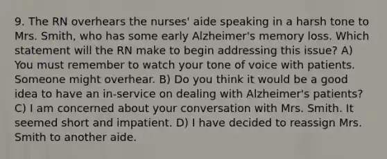 9. The RN overhears the nurses' aide speaking in a harsh tone to Mrs. Smith, who has some early Alzheimer's memory loss. Which statement will the RN make to begin addressing this issue? A) You must remember to watch your tone of voice with patients. Someone might overhear. B) Do you think it would be a good idea to have an in-service on dealing with Alzheimer's patients? C) I am concerned about your conversation with Mrs. Smith. It seemed short and impatient. D) I have decided to reassign Mrs. Smith to another aide.