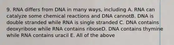 9. RNA differs from DNA in many ways, including A. RNA can catalyze some chemical reactions and DNA cannotB. DNA is double stranded while RNA is single stranded C. DNA contains deoxyribose while RNA contains riboseD. DNA contains thymine while RNA contains uracil E. All of the above