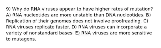 9) Why do RNA viruses appear to have higher rates of mutation? A) RNA nucleotides are more unstable than DNA nucleotides. B) Replication of their genomes does not involve proofreading. C) RNA viruses replicate faster. D) RNA viruses can incorporate a variety of nonstandard bases. E) RNA viruses are more sensitive to mutagens.