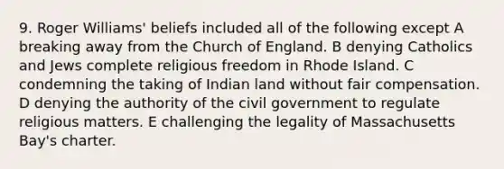 9. Roger Williams' beliefs included all of the following except A breaking away from the Church of England. B denying Catholics and Jews complete religious freedom in Rhode Island. C condemning the taking of Indian land without fair compensation. D denying the authority of the civil government to regulate religious matters. E challenging the legality of Massachusetts Bay's charter.