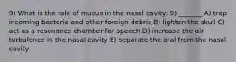 9) What is the role of mucus in the nasal cavity: 9) _______ A) trap incoming bacteria and other foreign debris B) lighten the skull C) act as a resonance chamber for speech D) increase the air turbulence in the nasal cavity E) separate the oral from the nasal cavity