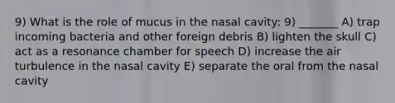 9) What is the role of mucus in the nasal cavity: 9) _______ A) trap incoming bacteria and other foreign debris B) lighten the skull C) act as a resonance chamber for speech D) increase the air turbulence in the nasal cavity E) separate the oral from the nasal cavity