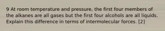 9 At room temperature and pressure, the first four members of the alkanes are all gases but the first four alcohols are all liquids. Explain this difference in terms of intermolecular forces. [2]