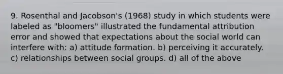 9. Rosenthal and Jacobson's (1968) study in which students were labeled as "bloomers" illustrated the fundamental attribution error and showed that expectations about the social world can interfere with: a) attitude formation. b) perceiving it accurately. c) relationships between social groups. d) all of the above