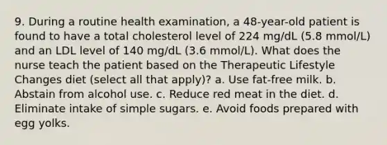 9. During a routine health examination, a 48-year-old patient is found to have a total cholesterol level of 224 mg/dL (5.8 mmol/L) and an LDL level of 140 mg/dL (3.6 mmol/L). What does the nurse teach the patient based on the Therapeutic Lifestyle Changes diet (select all that apply)? a. Use fat-free milk. b. Abstain from alcohol use. c. Reduce red meat in the diet. d. Eliminate intake of simple sugars. e. Avoid foods prepared with egg yolks.