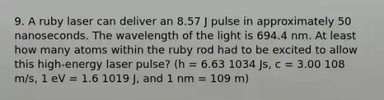 9. A ruby laser can deliver an 8.57 J pulse in approximately 50 nanoseconds. The wavelength of the light is 694.4 nm. At least how many atoms within the ruby rod had to be excited to allow this high-energy laser pulse? (h = 6.63 1034 Js, c = 3.00 108 m/s, 1 eV = 1.6 1019 J, and 1 nm = 109 m)