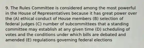 9. The Rules Committee is considered among the most powerful in the House of Representatives because it has great power over the (A) ethical conduct of House members (B) selection of federal judges (C) number of subcommittees that a standing committee may establish at any given time (D) scheduling of votes and the conditions under which bills are debated and amended (E) regulations governing federal elections