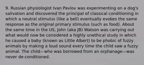 9. Russian physiologist Ivan Pavlov was experimenting on a dog's salivation and discovered the principal of classical conditioning in which a neutral stimulus (like a bell) eventually evokes the same response as the original primary stimulus (such as food). About the same time in the US, John (aka JB) Watson was carrying out what would now be considered a highly unethical study in which he caused a baby (known as Little Albert) to be phobic of fuzzy animals by making a loud sound every time the child saw a fuzzy animal. The child—who was borrowed from an orphanage—was never de-conditioned.