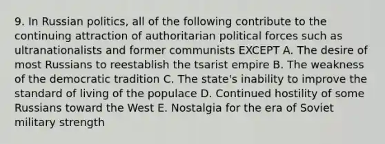 9. In Russian politics, all of the following contribute to the continuing attraction of authoritarian political forces such as ultranationalists and former communists EXCEPT A. The desire of most Russians to reestablish the tsarist empire B. The weakness of the democratic tradition C. The state's inability to improve the standard of living of the populace D. Continued hostility of some Russians toward the West E. Nostalgia for the era of Soviet military strength