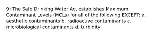 9) The Safe Drinking Water Act establishes Maximum Contaminant Levels (MCLs) for all of the following EXCEPT: a. aesthetic contaminants b. radioactive contaminants c. microbiological contaminants d. turbidity