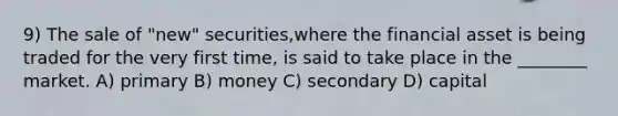 9) The sale of "new" securities,where the financial asset is being traded for the very first time, is said to take place in the ________ market. A) primary B) money C) secondary D) capital