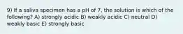 9) If a saliva specimen has a pH of 7, the solution is which of the following? A) strongly acidic B) weakly acidic C) neutral D) weakly basic E) strongly basic