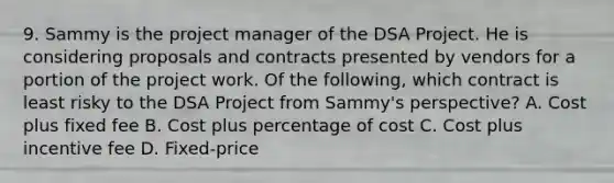 9. Sammy is the project manager of the DSA Project. He is considering proposals and contracts presented by vendors for a portion of the project work. Of the following, which contract is least risky to the DSA Project from Sammy's perspective? A. Cost plus fixed fee B. Cost plus percentage of cost C. Cost plus incentive fee D. Fixed-price