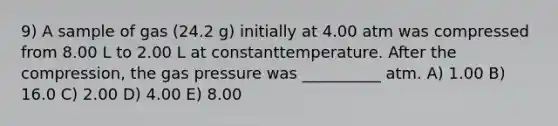 9) A sample of gas (24.2 g) initially at 4.00 atm was compressed from 8.00 L to 2.00 L at constanttemperature. After the compression, the gas pressure was __________ atm. A) 1.00 B) 16.0 C) 2.00 D) 4.00 E) 8.00