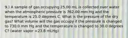 9.) A sample of gas occupying 25.00 mL is collected over water when the atmospheric pressure is 762.00 mm Hg and the temperature is 25.0 degrees C. What is the pressure of the dry gas? What volume will the gas occupy if the pressure is changed to 730.0 mm Hg and the temperature is changed to 30.0 degrees C? (water vapor =23.8 mLHg)