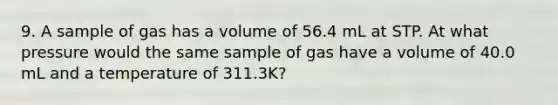 9. A sample of gas has a volume of 56.4 mL at STP. At what pressure would the same sample of gas have a volume of 40.0 mL and a temperature of 311.3K?