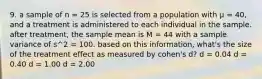 9. a sample of n = 25 is selected from a population with μ = 40, and a treatment is administered to each individual in the sample. after treatment, the sample mean is M = 44 with a sample variance of s^2 = 100. based on this information, what's the size of the treatment effect as measured by cohen's d? d = 0.04 d = 0.40 d = 1.00 d = 2.00