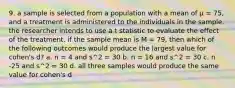 9. a sample is selected from a population with a mean of μ = 75, and a treatment is administered to the individuals in the sample. the researcher intends to use a t statistic to evaluate the effect of the treatment. if the sample mean is M = 79, then which of the following outcomes would produce the largest value for cohen's d? a. n = 4 and s^2 = 30 b. n = 16 and s^2 = 30 c. n -25 and s^2 = 30 d. all three samples would produce the same value for cohen's d