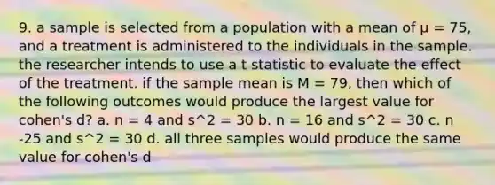 9. a sample is selected from a population with a mean of μ = 75, and a treatment is administered to the individuals in the sample. the researcher intends to use a t statistic to evaluate the effect of the treatment. if the sample mean is M = 79, then which of the following outcomes would produce the largest value for cohen's d? a. n = 4 and s^2 = 30 b. n = 16 and s^2 = 30 c. n -25 and s^2 = 30 d. all three samples would produce the same value for cohen's d