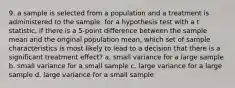 9. a sample is selected from a population and a treatment is administered to the sample. for a hypothesis test with a t statistic, if there is a 5-point difference between the sample mean and the original population mean, which set of sample characteristics is most likely to lead to a decision that there is a significant treatment effect? a. small variance for a large sample b. small variance for a small sample c. large variance for a large sample d. large variance for a small sample