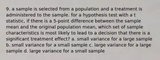 9. a sample is selected from a population and a treatment is administered to the sample. for a hypothesis test with a t statistic, if there is a 5-point difference between the sample mean and the original population mean, which set of sample characteristics is most likely to lead to a decision that there is a significant treatment effect? a. small variance for a large sample b. small variance for a small sample c. large variance for a large sample d. large variance for a small sample