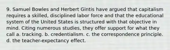 9. Samuel Bowles and Herbert Gintis have argued that capitalism requires a skilled, disciplined labor force and that the educational system of the United States is structured with that objective in mind. Citing numerous studies, they offer support for what they call a. tracking. b. credentialism. c. the correspondence principle. d. the teacher-expectancy effect.