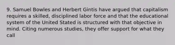 9. Samuel Bowles and Herbert Gintis have argued that capitalism requires a skilled, disciplined labor force and that the educational system of the United Stated is structured with that objective in mind. Citing numerous studies, they offer support for what they call