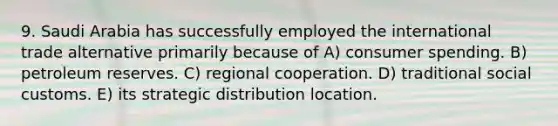 9. Saudi Arabia has successfully employed the international trade alternative primarily because of A) consumer spending. B) petroleum reserves. C) regional cooperation. D) traditional social customs. E) its strategic distribution location.