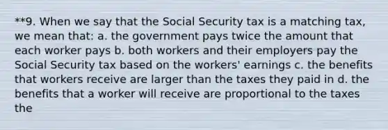 **9. When we say that the Social Security tax is a matching tax, we mean that: a. the government pays twice the amount that each worker pays b. both workers and their employers pay the Social Security tax based on the workers' earnings c. the benefits that workers receive are larger than the taxes they paid in d. the benefits that a worker will receive are proportional to the taxes the