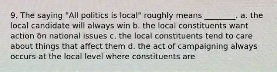 9. The saying "All politics is local" roughly means ________. a. the local candidate will always win b. the local constituents want action on national issues c. the local constituents tend to care about things that affect them d. the act of campaigning always occurs at the local level where constituents are