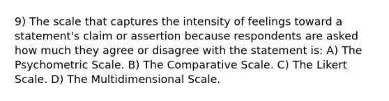 9) The scale that captures the intensity of feelings toward a statement's claim or assertion because respondents are asked how much they agree or disagree with the statement is: A) The Psychometric Scale. B) The Comparative Scale. C) The Likert Scale. D) The Multidimensional Scale.