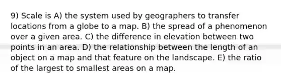 9) Scale is A) the system used by geographers to transfer locations from a globe to a map. B) the spread of a phenomenon over a given area. C) the difference in elevation between two points in an area. D) the relationship between the length of an object on a map and that feature on the landscape. E) the ratio of the largest to smallest areas on a map.