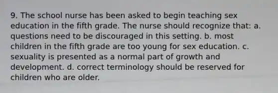 9. The school nurse has been asked to begin teaching sex education in the fifth grade. The nurse should recognize that: a. questions need to be discouraged in this setting. b. most children in the fifth grade are too young for sex education. c. sexuality is presented as a normal part of growth and development. d. correct terminology should be reserved for children who are older.