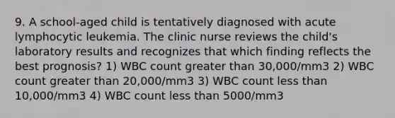 9. A school-aged child is tentatively diagnosed with acute lymphocytic leukemia. The clinic nurse reviews the child's laboratory results and recognizes that which finding reflects the best prognosis? 1) WBC count greater than 30,000/mm3 2) WBC count greater than 20,000/mm3 3) WBC count less than 10,000/mm3 4) WBC count less than 5000/mm3