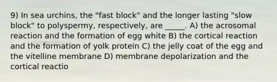 9) In sea urchins, the "fast block" and the longer lasting "slow block" to polyspermy, respectively, are _____. A) the acrosomal reaction and the formation of egg white B) the cortical reaction and the formation of yolk protein C) the jelly coat of the egg and the vitelline membrane D) membrane depolarization and the cortical reactio